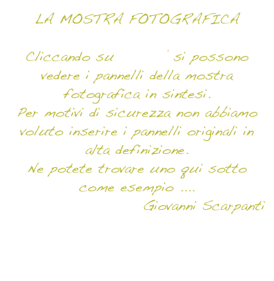 LA MOSTRA FOTOGRAFICA

Cliccando su ENTRA si possono vedere i pannelli della mostra fotografica in sintesi.
Per motivi di sicurezza non abbiamo voluto inserire i pannelli originali in alta definizione.
Ne potete trovare uno qui sotto come esempio ....
Giovanni Scarpanti


PANNELLO D’ESEMPIO